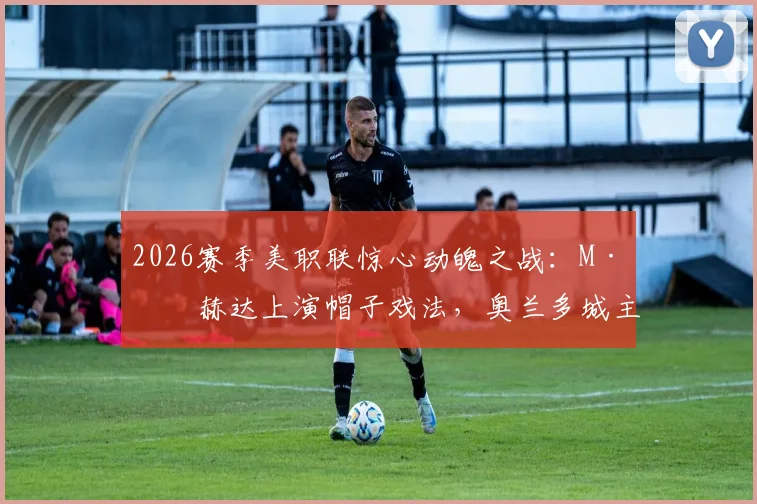 2026赛季美职联惊心动魄之战：M·奥赫达上演帽子戏法，奥兰多城主场4比3逆转战胜迈阿密国际，比赛详情与技术统计全解读