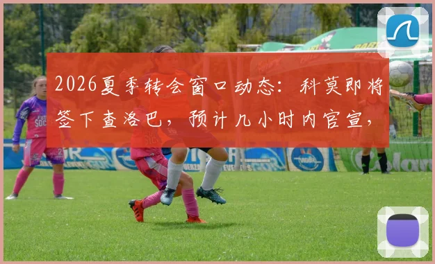 2026夏季转会窗口动态:科莫即将签下查洛巴,预计几小时内官宣,转会费最高可达3200万欧元