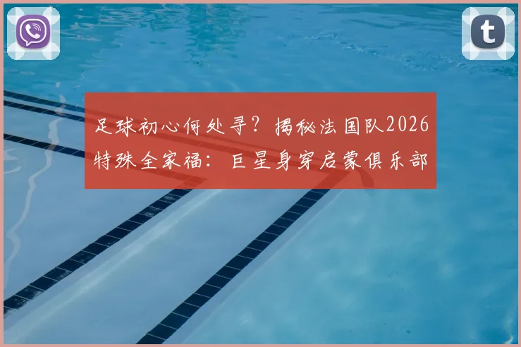 足球初心何处寻?揭秘法国队2026特殊全家福:巨星身穿启蒙俱乐部球衣背后的青训故事与深远意义