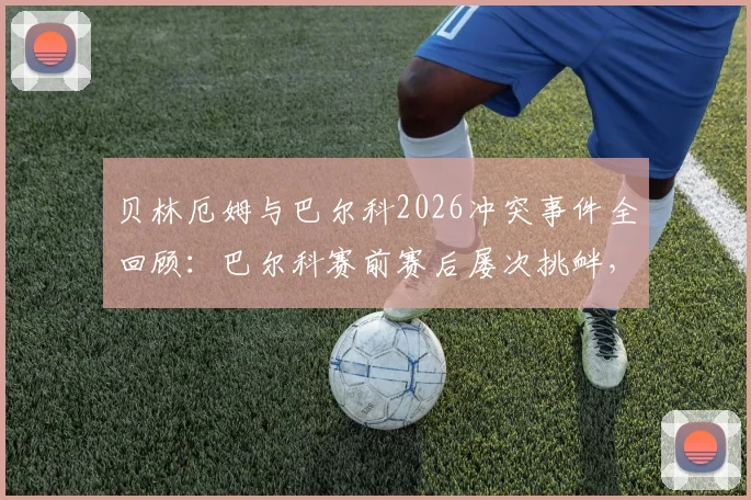 贝林厄姆与巴尔科2026冲突事件全回顾：巴尔科赛前赛后屡次挑衅，冲突视频及起因内幕曝光