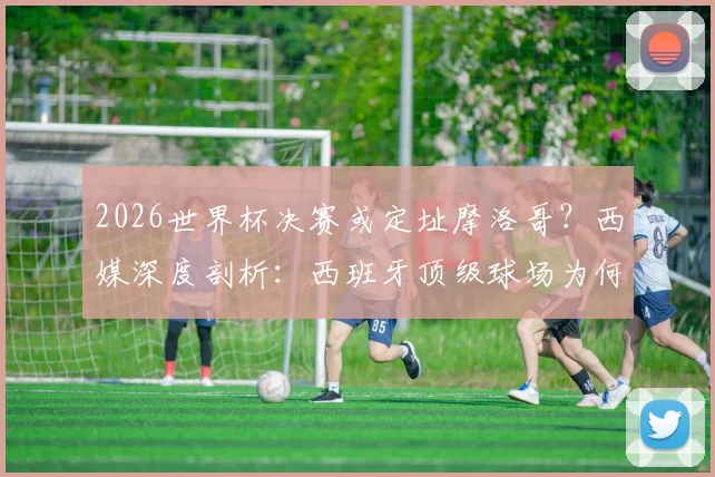 2026世界杯决赛或定址摩洛哥？西媒深度剖析：西班牙顶级球场为何难以匹敌主办条件