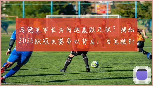 马德里市长为何炮轰欧足联？揭秘2026欧冠决赛争议背后，马竞被针对的三大疑点