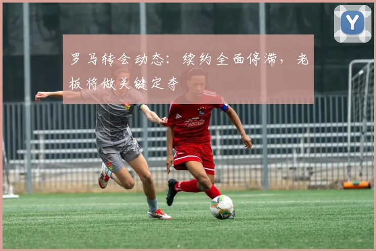 罗马转会动态:续约全面停滞,老板将做关键定夺