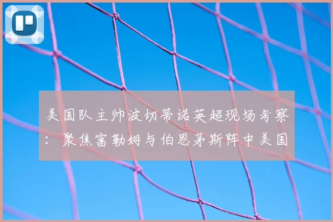 美国队主帅波切蒂诺英超现场考察：聚焦富勒姆与伯恩茅斯阵中美国球员表现，为2026世界杯遴选阵容