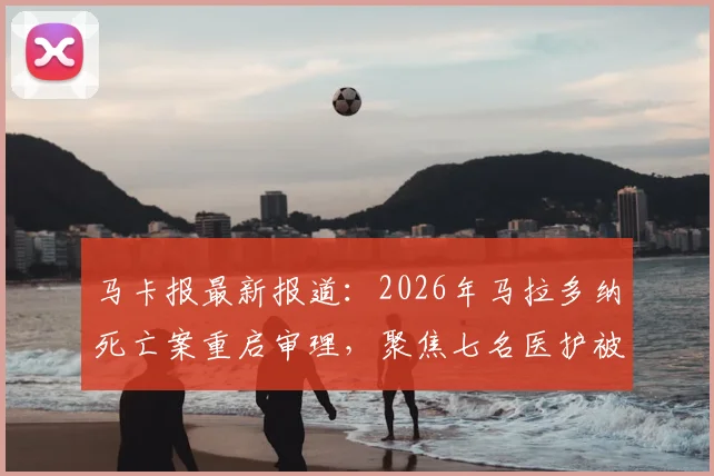 马卡报最新报道:2026年马拉多纳死亡案重启审理,聚焦七名医护被告今日出庭详情与案件核心争议点