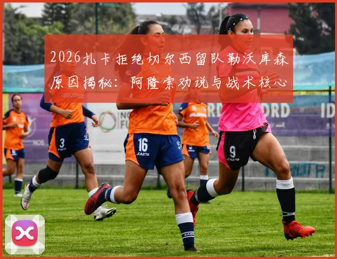 2026扎卡拒绝切尔西留队勒沃库森原因揭秘：阿隆索劝说与战术核心地位是关键