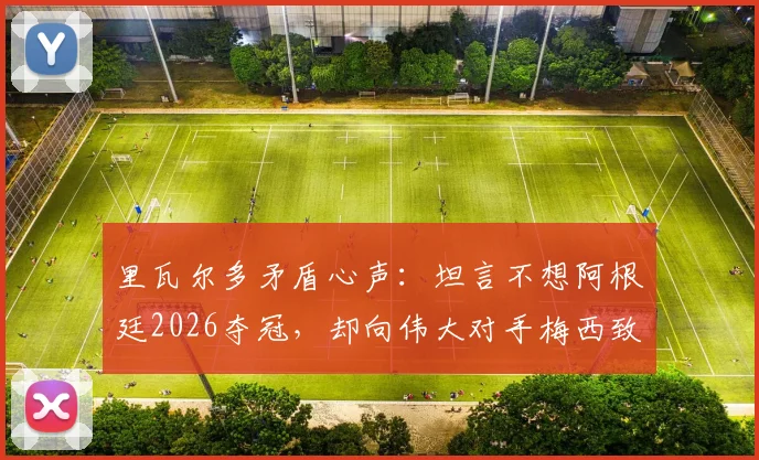 里瓦尔多矛盾心声：坦言不想阿根廷2026夺冠，却向伟大对手梅西致以最高敬意 _ 深度访谈解读