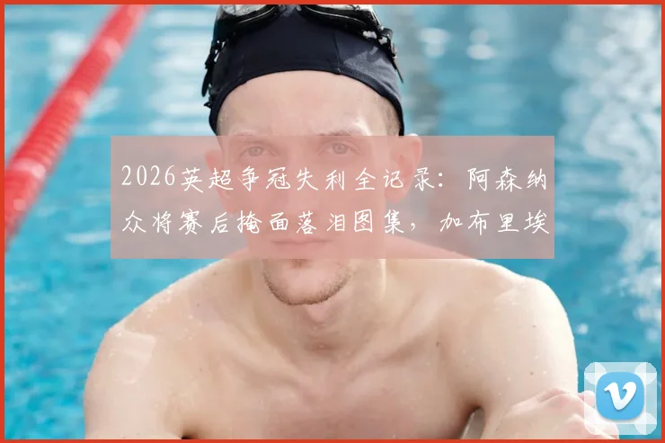 2026英超争冠失利全记录：阿森纳众将赛后掩面落泪图集，加布里埃尔、拉亚更衣室自责瞬间曝光