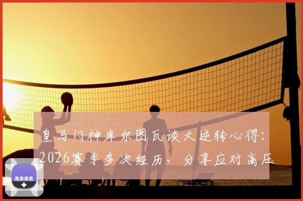 皇马门神库尔图瓦谈大逆转心得:2026赛季多次经历,分享应对高压时刻的实战经验