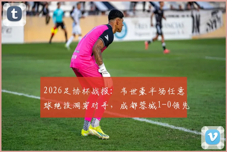 2026足协杯战报：韦世豪半场任意球绝技洞穿对手，成都蓉城1-0领先上海泽天，附进球回放与战术简析
