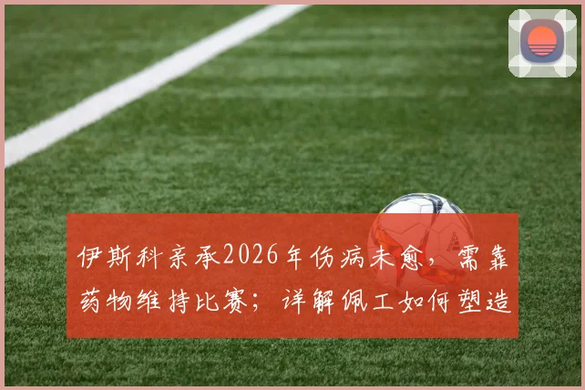 伊斯科亲承2026年伤病未愈，需靠药物维持比赛；详解佩工如何塑造贝蒂斯风格