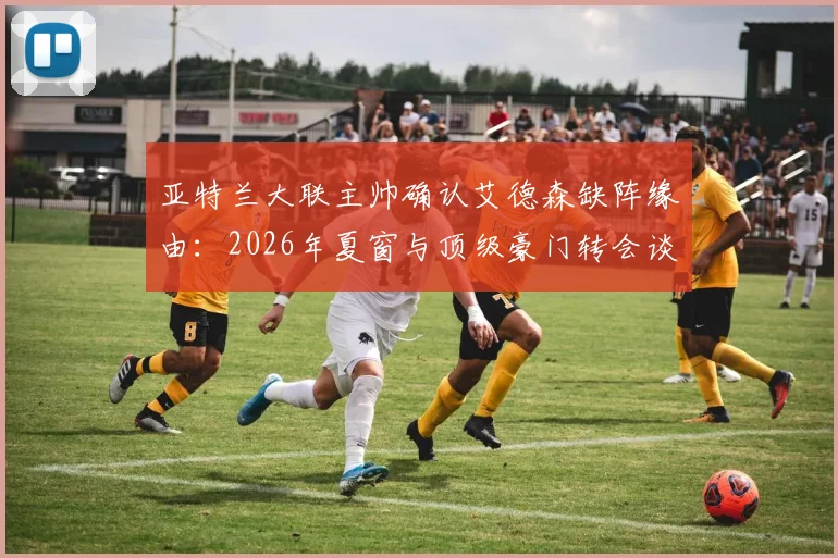 亚特兰大联主帅确认艾德森缺阵缘由：2026年夏窗与顶级豪门转会谈判进入关键期，球员动态与交易影响解析