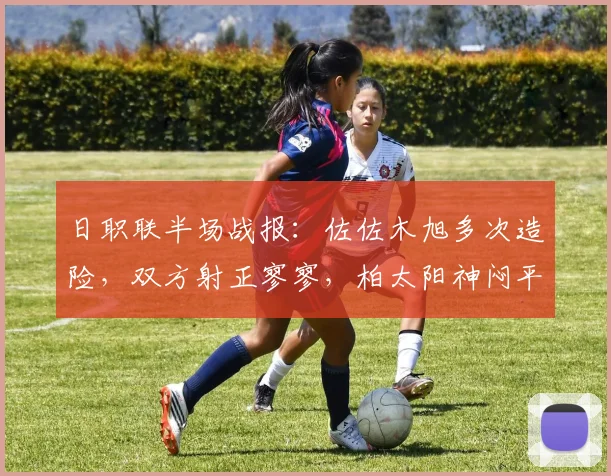 日职联半场战报：佐佐木旭多次造险，双方射正寥寥，柏太阳神闷平川崎前锋技术统计解读