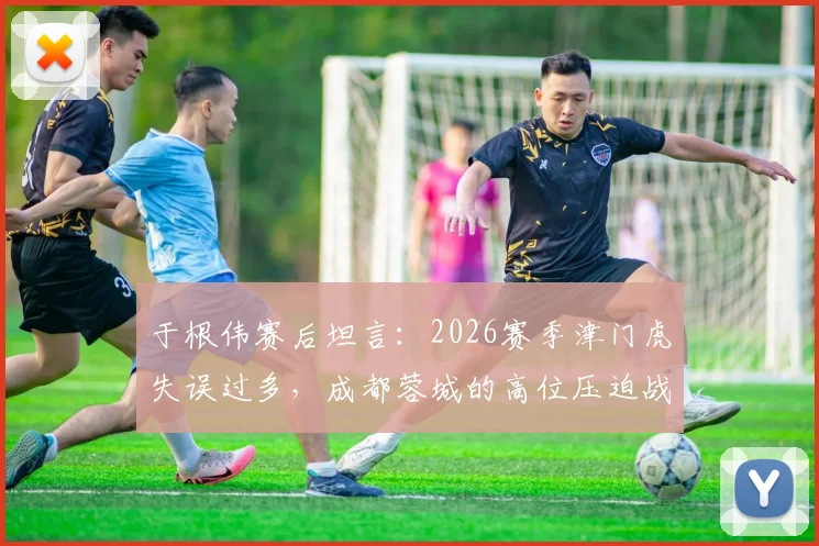 于根伟赛后坦言：2026赛季津门虎失误过多，成都蓉城的高位压迫战术是取胜关键
