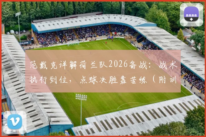 范戴克详解荷兰队2026备战：战术执行到位，点球决胜靠苦练（附训练方法解析）