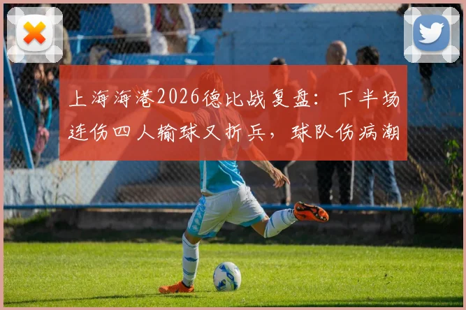 上海海港2026德比战复盘：下半场连伤四人输球又折兵，球队伤病潮与赛程体能危机全解析