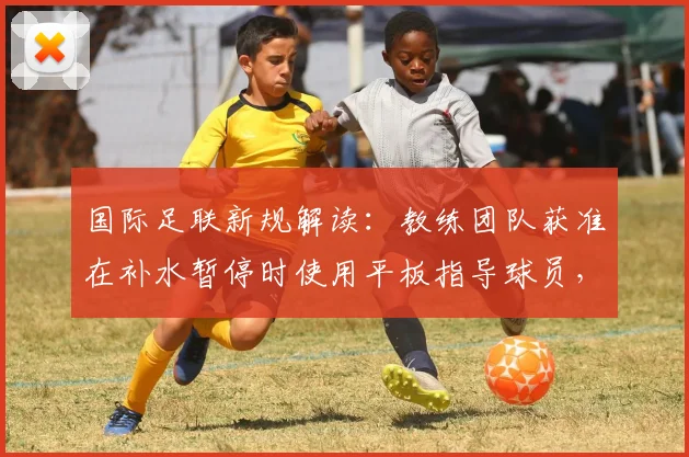 国际足联新规解读：教练团队获准在补水暂停时使用平板指导球员，对战术部署有何影响？