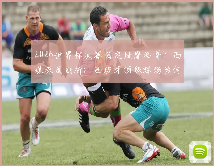 2026世界杯决赛或定址摩洛哥？西媒深度剖析：西班牙顶级球场为何难以匹敌主办条件