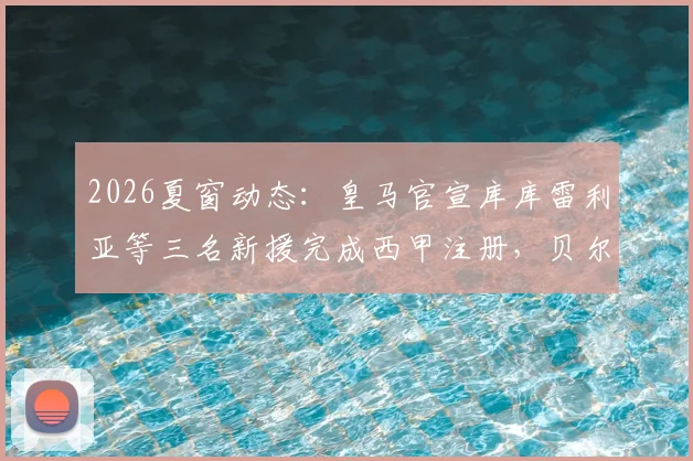 2026夏窗动态：皇马官宣库库雷利亚等三名新援完成西甲注册，贝尔纳多·席尔瓦暂未注册原因何在