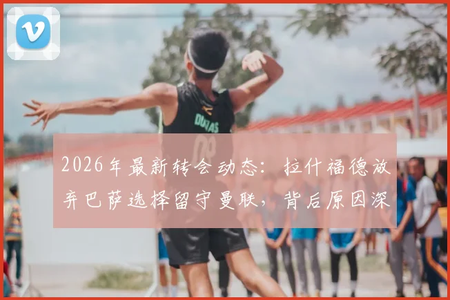 2026年最新转会动态:拉什福德放弃巴萨选择留守曼联,背后原因深度分析及曼联球迷应如何看待