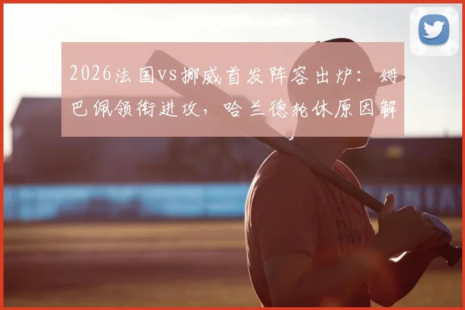 2026法国vs挪威首发阵容出炉：姆巴佩领衔进攻，哈兰德轮休原因解析，奥利塞迎首发机会