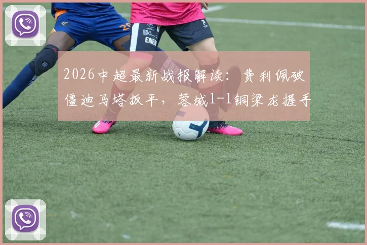 2026中超最新战报解读:费利佩破僵迪马塔扳平,蓉城1-1铜梁龙握手言和,升班马表现引热议