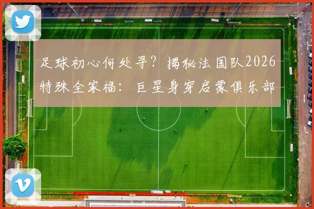 足球初心何处寻？揭秘法国队2026特殊全家福：巨星身穿启蒙俱乐部球衣背后的青训故事与深远意义
