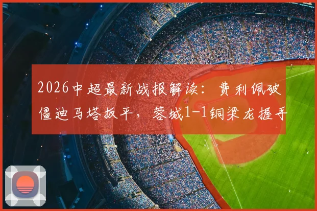 2026中超最新战报解读:费利佩破僵迪马塔扳平,蓉城1-1铜梁龙握手言和,升班马表现引热议