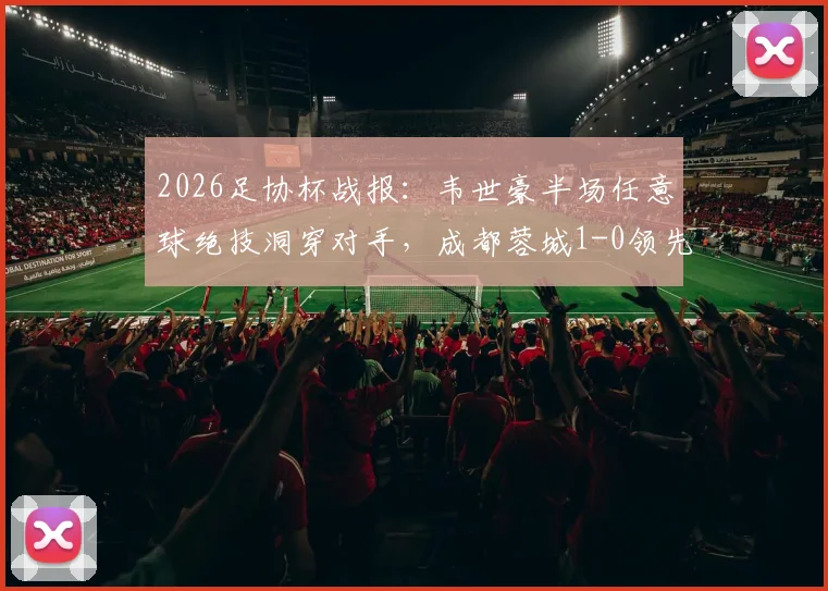 2026足协杯战报:韦世豪半场任意球绝技洞穿对手,成都蓉城1-0领先上海泽天,附进球回放与战术简析
