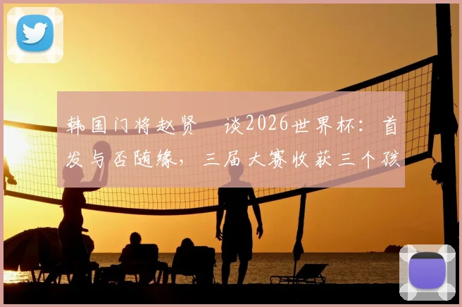 韩国门将赵贤祐谈2026世界杯:首发与否随缘,三届大赛收获三个孩子成最大幸福