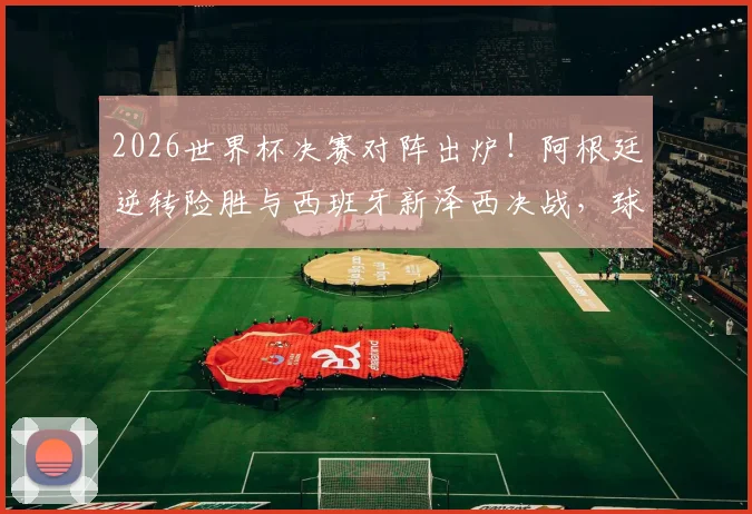 2026世界杯决赛对阵出炉!阿根廷逆转险胜与西班牙新泽西决战,球迷热议看点解析