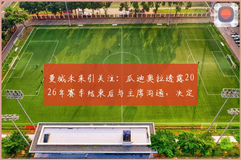 曼城未来引关注：瓜迪奥拉透露2026年赛季结束后与主席沟通，决定是否续约留任