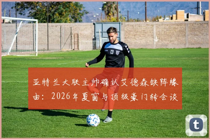 亚特兰大联主帅确认艾德森缺阵缘由：2026年夏窗与顶级豪门转会谈判进入关键期，球员动态与交易影响解析