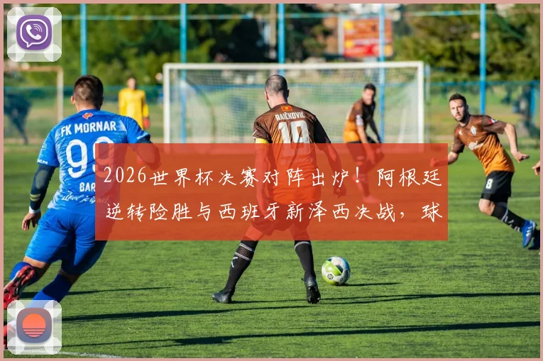 2026世界杯决赛对阵出炉！阿根廷逆转险胜与西班牙新泽西决战，球迷热议看点解析