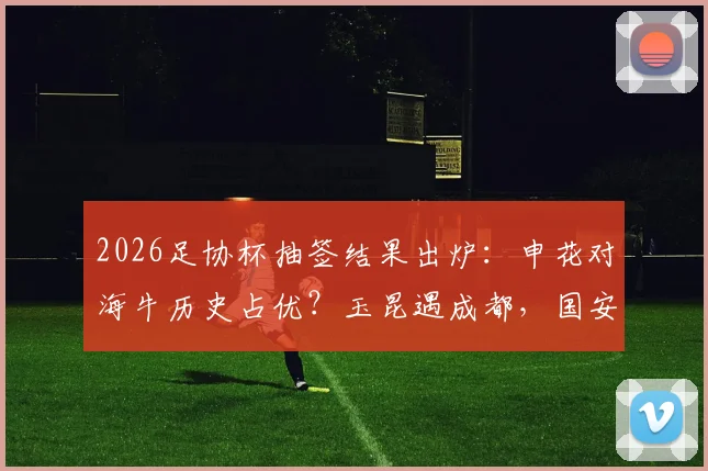 2026足协杯抽签结果出炉：申花对海牛历史占优？玉昆遇成都，国安客战大连，关键看点与晋级前景分析