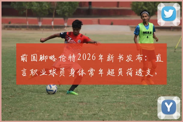 前国脚略伦特2026年新书发布：直言职业球员身体常年超负荷透支，分享感悟现代人普遍疲惫根源