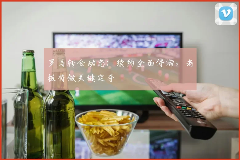 罗马转会动态：续约全面停滞，老板将做关键定夺