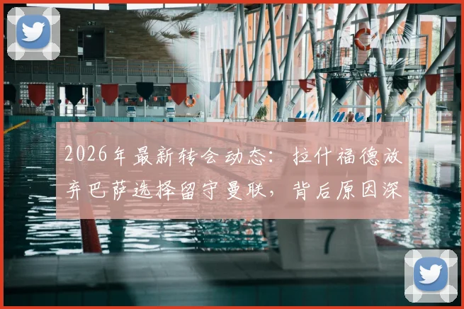 2026年最新转会动态：拉什福德放弃巴萨选择留守曼联，背后原因深度分析及曼联球迷应如何看待