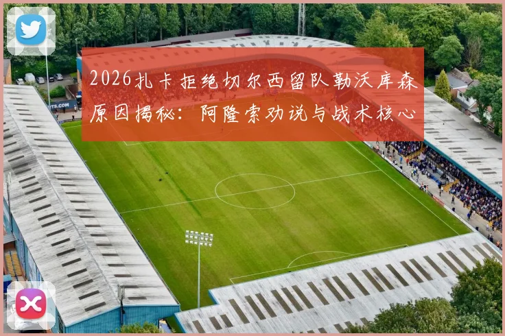 2026扎卡拒绝切尔西留队勒沃库森原因揭秘:阿隆索劝说与战术核心地位是关键