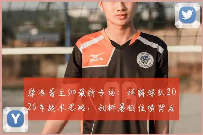 摩洛哥主帅最新专访：详解球队2026年战术思路，剖析屡创佳绩背后的团队管理哲学与足球崛起之路