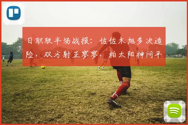 日职联半场战报:佐佐木旭多次造险,双方射正寥寥,柏太阳神闷平川崎前锋技术统计解读