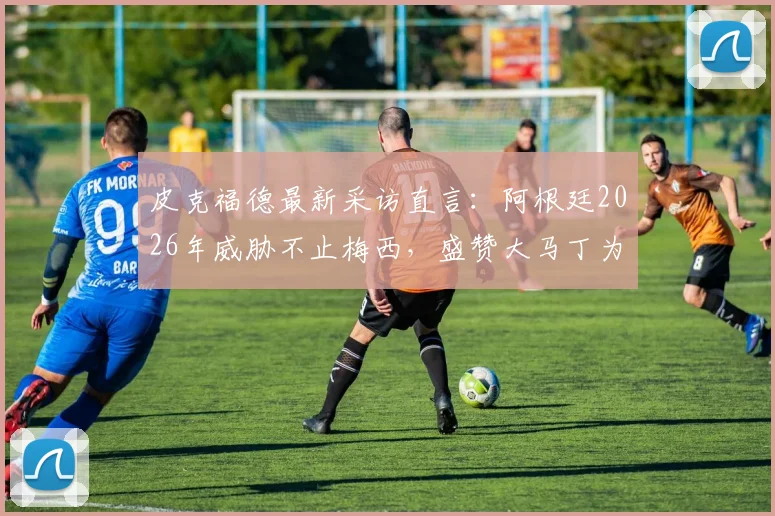 皮克福德最新采访直言：阿根廷2026年威胁不止梅西，盛赞大马丁为顶级门将，英格兰需警惕