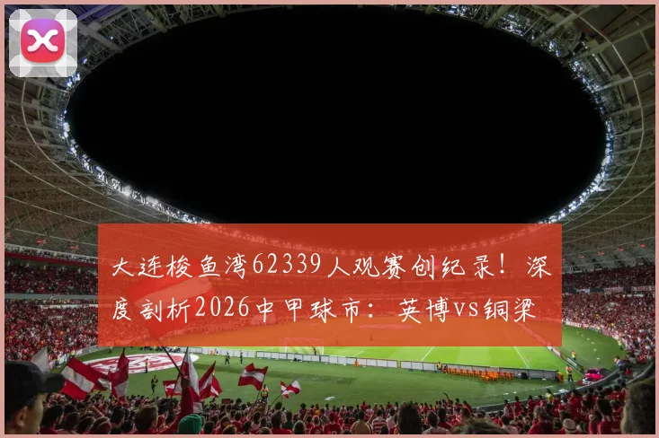 大连梭鱼湾62339人观赛创纪录！深度剖析2026中甲球市：英博vs铜梁龙火爆全纪实