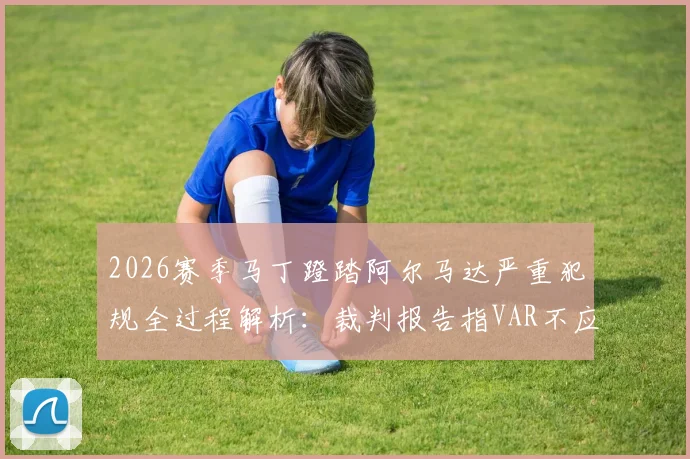 2026赛季马丁蹬踏阿尔马达严重犯规全过程解析：裁判报告指VAR不应介入，红牌判罚标准深度解读