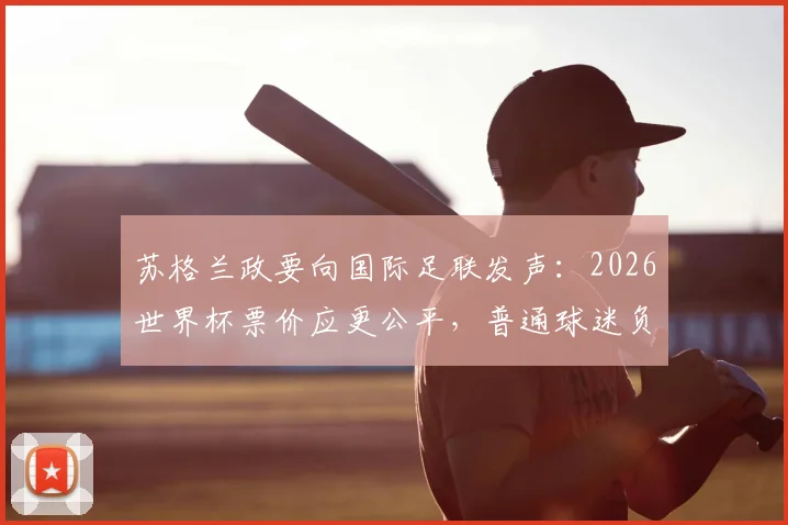 苏格兰政要向国际足联发声：2026世界杯票价应更公平，普通球迷负担成焦点