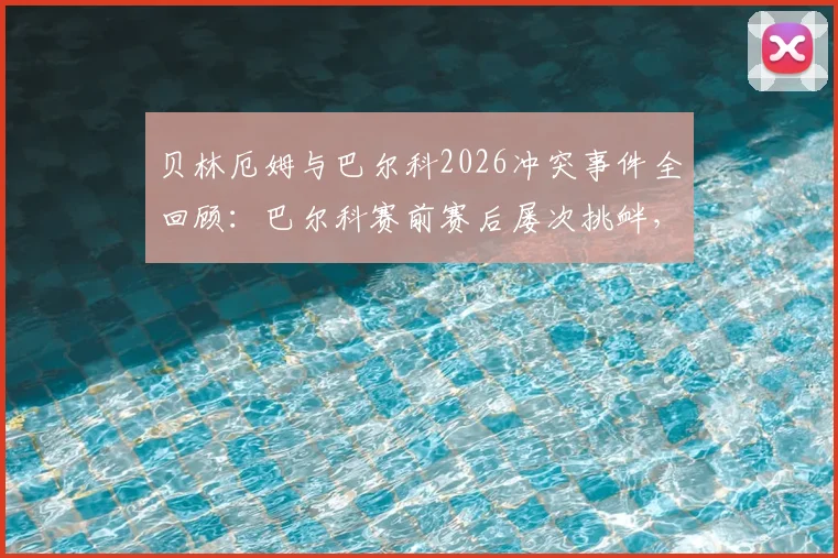 贝林厄姆与巴尔科2026冲突事件全回顾：巴尔科赛前赛后屡次挑衅，冲突视频及起因内幕曝光