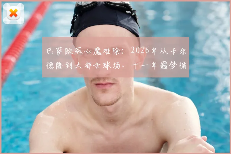 巴萨欧冠心魔难除:2026年从卡尔德隆到大都会球场,十一年噩梦循环如何破解?实力短板与战术困境全解析