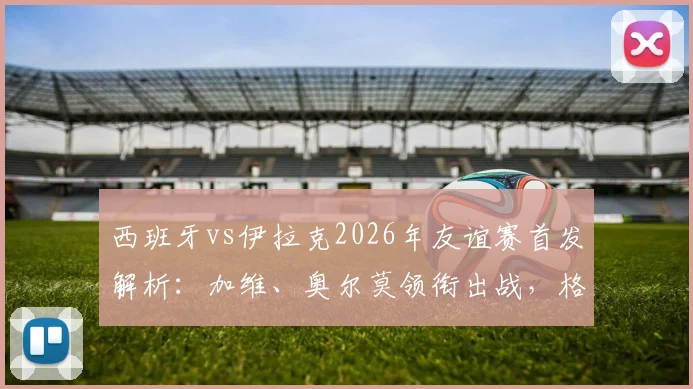 西班牙vs伊拉克2026年友谊赛首发解析：加维、奥尔莫领衔出战，格里马尔多入选关键看点