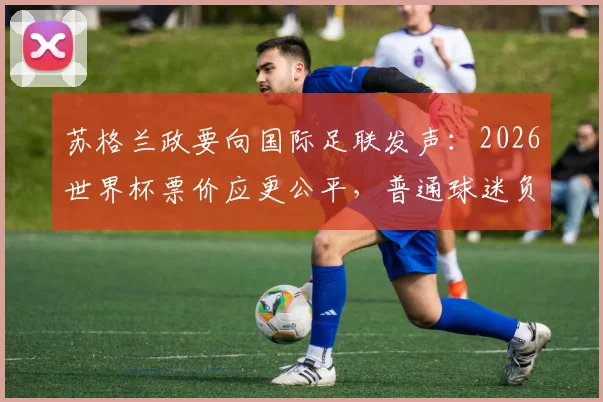 苏格兰政要向国际足联发声：2026世界杯票价应更公平，普通球迷负担成焦点
