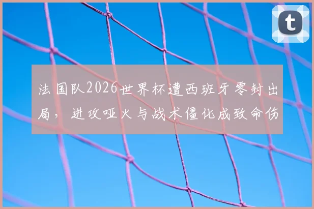 法国队2026世界杯遭西班牙零封出局，进攻哑火与战术僵化成致命伤